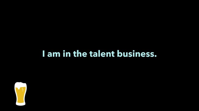 I am in the talent business.
