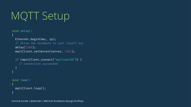 MQTT Setup
void setup()
{
Ethernet.begin(mac, ip);
// Allow the hardware to sort itself out
delay(1500);
mqttClient.setServer(server, 1883);
if (mqttClient.connect("myClientID")) {
// connection succeeded
}
}
void loop()
{
mqttClient.loop();
}
Dominik Kundel | @dkundel | #BerlinJS #nodebots #porgjs #coﬀeejs
