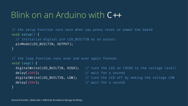 Blink on an Arduino with C ++
// the setup function runs once when you press reset or power the board
void setup() {
// initialize digital pin LED_BUILTIN as an output.
pinMode(LED_BUILTIN, OUTPUT);
}
// the loop function runs over and over again forever
void loop() {
digitalWrite(LED_BUILTIN, HIGH); // turn the LED on (HIGH is the voltage level)
delay(1000); // wait for a second
digitalWrite(LED_BUILTIN, LOW); // turn the LED off by making the voltage LOW
delay(1000); // wait for a second
}
Dominik Kundel | @dkundel | #BerlinJS #nodebots #porgjs #coﬀeejs
