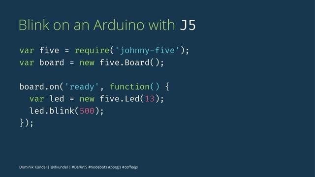 Blink on an Arduino with J5
var five = require('johnny-five');
var board = new five.Board();
board.on('ready', function() {
var led = new five.Led(13);
led.blink(500);
});
Dominik Kundel | @dkundel | #BerlinJS #nodebots #porgjs #coﬀeejs
