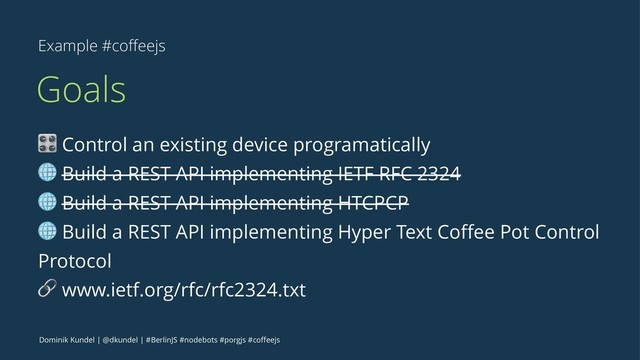 Example #coﬀeejs
Goals
! Control an existing device programatically
" Build a REST API implementing IETF RFC 2324
" Build a REST API implementing HTCPCP
" Build a REST API implementing Hyper Text Coﬀee Pot Control
Protocol
# www.ietf.org/rfc/rfc2324.txt
Dominik Kundel | @dkundel | #BerlinJS #nodebots #porgjs #coﬀeejs
