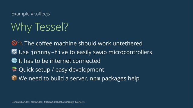 Example #coﬀeejs
Why Tessel?
!" The coﬀee machine should work untethered
# Use johnny-five to easily swap microcontrollers
$ It has to be internet connected
% Quick setup / easy development
& We need to build a server. npm packages help
Dominik Kundel | @dkundel | #BerlinJS #nodebots #porgjs #coﬀeejs
