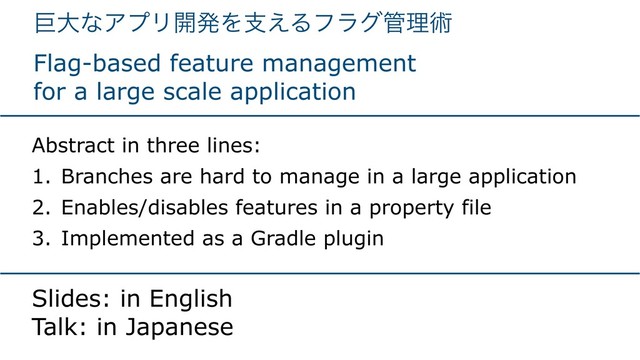 ڊେͳΞϓϦ։ൃΛࢧ͑Δϑϥά؅ཧज़ 
Flag-based feature management
for a large scale application
Abstract in three lines:
1. Branches are hard to manage in a large application
2. Enables/disables features in a property file
3. Implemented as a Gradle plugin
Slides: in English 
Talk: in Japanese
