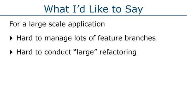 What I’d Like to Say
For a large scale application
‣ Hard to manage lots of feature branches
‣ Hard to conduct “large” refactoring
