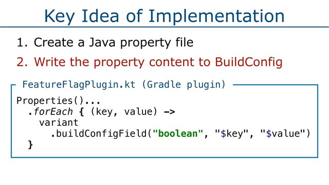 Key Idea of Implementation
1. Create a Java property file
2. Write the property content to BuildConfig
Properties()...
.forEach { (key, value) ->
variant
.buildConfigField("boolean", "$key", "$value")
}
FeatureFlagPlugin.kt (Gradle plugin)
