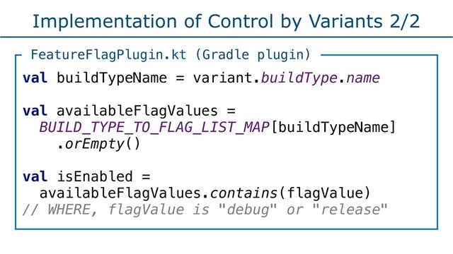 Implementation of Control by Variants 2/2
val buildTypeName = variant.buildType.name
val availableFlagValues =
BUILD_TYPE_TO_FLAG_LIST_MAP[buildTypeName]
.orEmpty()
val isEnabled =
availableFlagValues.contains(flagValue)
// WHERE, flagValue is "debug" or "release"
FeatureFlagPlugin.kt (Gradle plugin)
