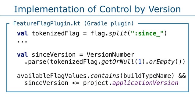 Implementation of Control by Version
val tokenizedFlag = flag.split(":since_") 
...
val sinceVersion = VersionNumber
.parse(tokenizedFlag.getOrNull(1).orEmpty())
availableFlagValues.contains(buildTypeName) &&
sinceVersion <= project.applicationVersion
FeatureFlagPlugin.kt (Gradle plugin)
