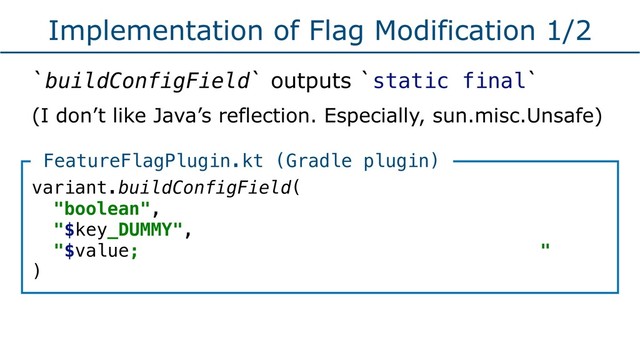 Implementation of Flag Modification 1/2
`buildConfigField` outputs `static final`
(I don’t like Java’s reflection. Especially, sun.misc.Unsafe)
variant.buildConfigField(
"boolean",
"$key_DUMMY",
"$value; "
)
FeatureFlagPlugin.kt (Gradle plugin)
