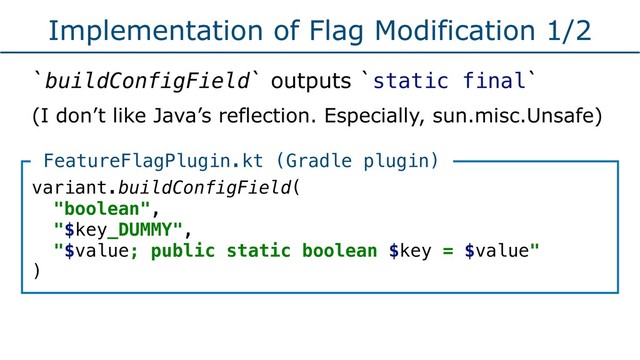 Implementation of Flag Modification 1/2
`buildConfigField` outputs `static final`
(I don’t like Java’s reflection. Especially, sun.misc.Unsafe)
variant.buildConfigField(
"boolean",
"$key_DUMMY",
"$value; public static boolean $key = $value"
)
FeatureFlagPlugin.kt (Gradle plugin)
