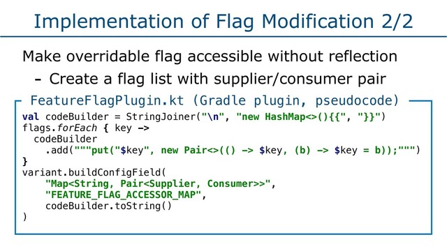 Implementation of Flag Modification 2/2
Make overridable flag accessible without reflection
- Create a flag list with supplier/consumer pair
val codeBuilder = StringJoiner("\n", "new HashMap<>(){{", "}}")
flags.forEach { key ->
codeBuilder
.add("""put("$key", new Pair<>(() -> $key, (b) -> $key = b));""")
}
variant.buildConfigField(
"Map>",
"FEATURE_FLAG_ACCESSOR_MAP",
codeBuilder.toString()
)
FeatureFlagPlugin.kt (Gradle plugin, pseudocode)

