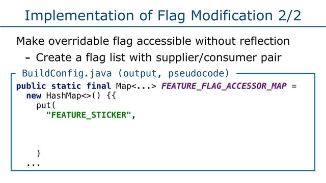 Implementation of Flag Modification 2/2
Make overridable flag accessible without reflection
- Create a flag list with supplier/consumer pair
public static final Map<...> FEATURE_FLAG_ACCESSOR_MAP =
new HashMap<>() {{
put(
"FEATURE_STICKER",
)
...
BuildConfig.java (output, pseudocode)
