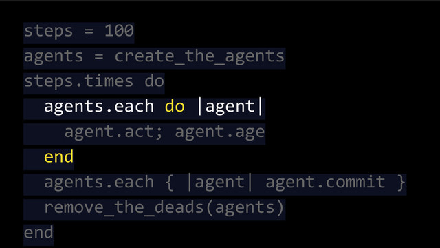 steps = 100
agents = create_the_agents
steps.times do
agents.each do |agent|
agent.act; agent.age
end
agents.each { |agent| agent.commit }
remove_the_deads(agents)
end
