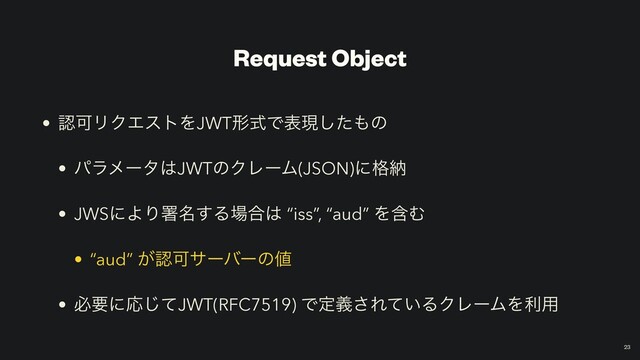 Request Object
• ೝՄϦΫΤετΛJWTܗࣜͰදݱͨ͠΋ͷ


• ύϥϝʔλ͸JWTͷΫϨʔϜ(JSON)ʹ֨ೲ


• JWSʹΑΓॺ໊͢Δ৔߹͸ “iss”, “aud” ΛؚΉ


• “aud” ͕ೝՄαʔόʔͷ஋


• ඞཁʹԠͯ͡JWT(RFC7519) Ͱఆٛ͞Ε͍ͯΔΫϨʔϜΛར༻
￼
23
