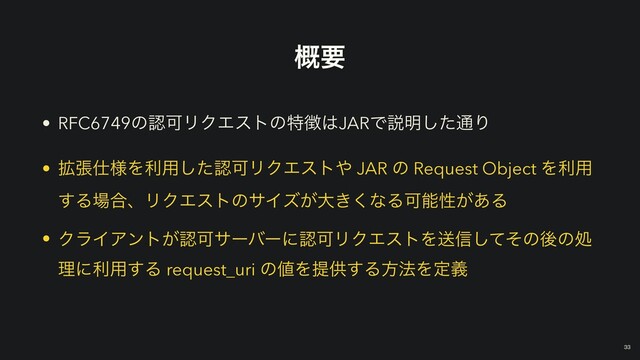 ֓ཁ
• RFC6749ͷೝՄϦΫΤετͷಛ௃͸JARͰઆ໌ͨ͠௨Γ


• ֦ு࢓༷Λར༻ͨ͠ೝՄϦΫΤετ΍ JAR ͷ Request Object Λར༻
͢Δ৔߹ɺϦΫΤετͷαΠζ͕େ͖͘ͳΔՄೳੑ͕͋Δ


• ΫϥΠΞϯτ͕ೝՄαʔόʔʹೝՄϦΫΤετΛૹ৴ͯͦ͠ͷޙͷॲ
ཧʹར༻͢Δ request_uri ͷ஋Λఏڙ͢Δํ๏Λఆٛ
￼
33
