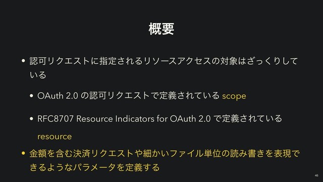 ֓ཁ
• ೝՄϦΫΤετʹࢦఆ͞ΕΔϦιʔεΞΫηεͷର৅͸ͬ͘͟Γͯ͠
͍Δ


• OAuth 2.0 ͷೝՄϦΫΤετͰఆٛ͞Ε͍ͯΔ scope


• RFC8707 Resource Indicators for OAuth 2.0 Ͱఆٛ͞Ε͍ͯΔ
resource


• ֹۚΛؚΉܾࡁϦΫΤετ΍ࡉ͔͍ϑΝΠϧ୯ҐͷಡΈॻ͖ΛදݱͰ
͖ΔΑ͏ͳύϥϝʔλΛఆٛ͢Δ
￼
45
