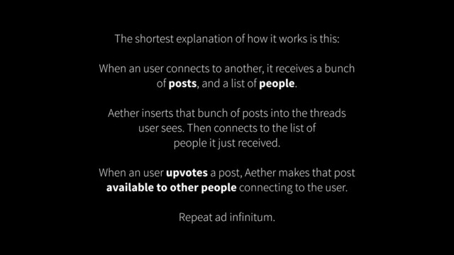 The shortest explanation of how it works is this:
!
When an user connects to another, it receives a bunch
of posts, and a list of people.
!
Aether inserts that bunch of posts into the threads
user sees. Then connects to the list of
people it just received.
!
When an user upvotes a post, Aether makes that post
available to other people connecting to the user.
!
Repeat ad infinitum.

