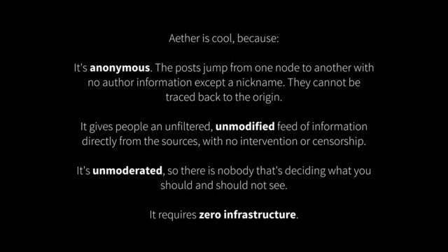 Aether is cool, because:
!
It's anonymous. The posts jump from one node to another with
no author information except a nickname. They cannot be
traced back to the origin.
!
It gives people an unfiltered, unmodified feed of information
directly from the sources, with no intervention or censorship.
!
It's unmoderated, so there is nobody that's deciding what you
should and should not see.
!
It requires zero infrastructure.

