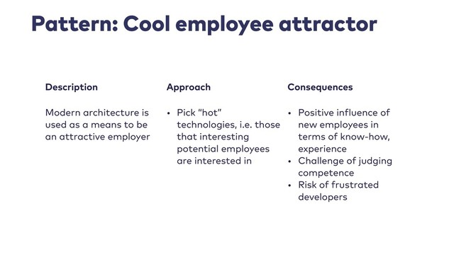 Pattern: Cool employee attractor
Description Approach Consequences
Modern architecture is
used as a means to be
an attractive employer
• Pick “hot”
technologies, i.e. those
that interesting
potential employees
are interested in
• Positive influence of
new employees in
terms of know-how,
experience
• Challenge of judging
competence
• Risk of frustrated
developers
