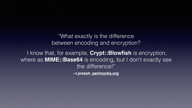 –r.joseph, perlmonks.org
“What exactly is the difference
between encoding and encryption?
I know that, for example, Crypt::Blowﬁsh is encryption,
where as MIME::Base64 is encoding, but I don't exactly see
the difference!”
