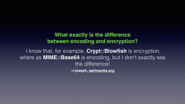 –r.joseph, perlmonks.org
What exactly is the difference
between encoding and encryption?
I know that, for example, Crypt::Blowﬁsh is encryption,
where as MIME::Base64 is encoding, but I don't exactly see
the difference!
