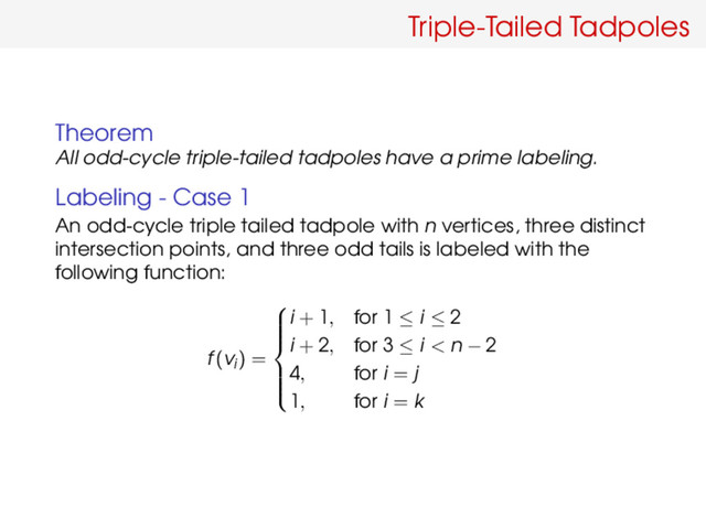 Triple-Tailed Tadpoles
Theorem
All odd-cycle triple-tailed tadpoles have a prime labeling.
Labeling - Case 1
An odd-cycle triple tailed tadpole with n vertices, three distinct
intersection points, and three odd tails is labeled with the
following function:
f(vi) =









i + 1, for 1 ≤ i ≤ 2
i + 2, for 3 ≤ i < n − 2
4, for i = j
1, for i = k
