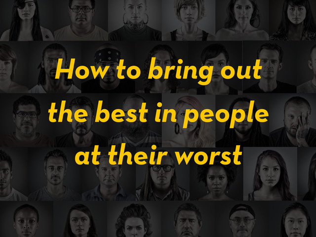 the best in people
How to bring out
at their worst
