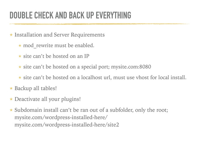 DOUBLE CHECK AND BACK UP EVERYTHING
★ Installation and Server Requirements
★ mod_rewrite must be enabled.
★ site can’t be hosted on an IP
★ site can’t be hosted on a special port; mysite.com:8080
★ site can’t be hosted on a localhost url, must use vhost for local install.
★ Backup all tables!
★ Deactivate all your plugins!
★ Subdomain install can’t be ran out of a subfolder, only the root; 
mysite.com/wordpress-installed-here/  
mysite.com/wordpress-installed-here/site2
