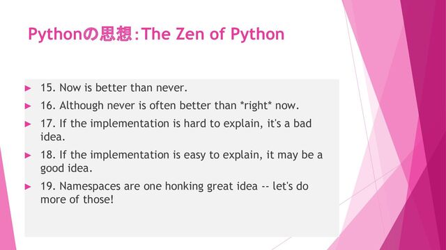 Pythonの思想：The Zen of Python
► 15. Now is better than never.
► 16. Although never is often better than *right* now.
► 17. If the implementation is hard to explain, it's a bad
idea.
► 18. If the implementation is easy to explain, it may be a
good idea.
► 19. Namespaces are one honking great idea -- let's do
more of those!
