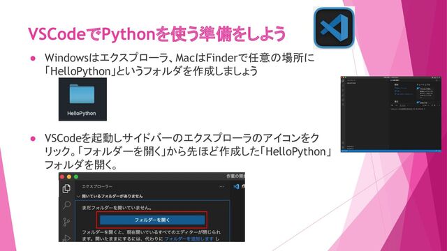 VSCodeでPythonを使う準備をしよう
● Windowsはエクスプローラ、MacはFinderで任意の場所に
「HelloPython」というフォルダを作成しましょう
● VSCodeを起動しサイドバーのエクスプローラのアイコンをク
リック。「フォルダーを開く」から先ほど作成した「HelloPython」
フォルダを開く。

