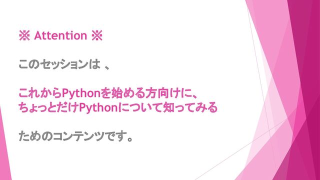 ※ Attention ※
このセッションは 、
これからPythonを始める方向けに、
ちょっとだけPythonについて知ってみる
ためのコンテンツです。
