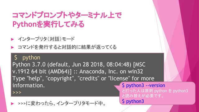 コマンドプロンプトやターミナル上で
Pythonを実行してみる
$ python
Python 3.7.0 (default, Jun 28 2018, 08:04:48) [MSC
v.1912 64 bit (AMD64)] :: Anaconda, Inc. on win32
Type "help", "copyright", "credits" or "license" for more
information.
>>>
► インタープリタ（対話）モード
► コマンドを発行すると対話的に結果が返ってくる
► >>>に変わったら、インタープリタモード中。
$ python3 --version
と打った人は原則 python を python3
と読み替えが必要です。
$ python3
