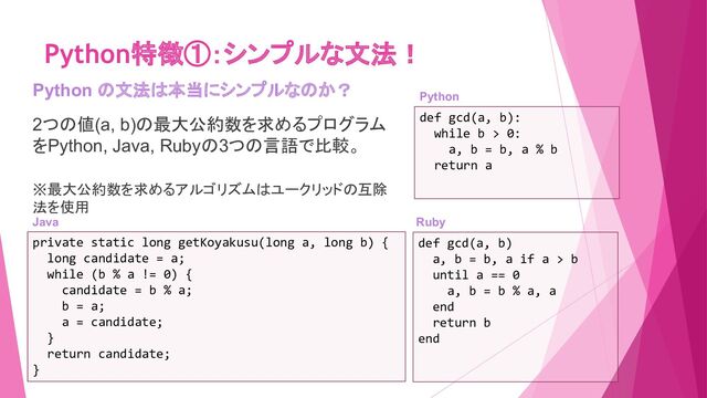 Python特徴①：シンプルな文法！
Python の文法は本当にシンプルなのか？
2つの値(a, b)の最大公約数を求めるプログラム
をPython, Java, Rubyの3つの言語で比較。
※最大公約数を求めるアルゴリズムはユークリッドの互除
法を使用　
def gcd(a, b):
while b > 0:
a, b = b, a % b
return a
def gcd(a, b)
a, b = b, a if a > b
until a == 0
a, b = b % a, a
end
return b
end
private static long getKoyakusu(long a, long b) {
long candidate = a;
while (b % a != 0) {
candidate = b % a;
b = a;
a = candidate;
}
return candidate;
}
Java　 Ruby　
Python　
