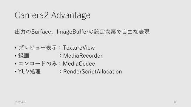 Camera2 Advantage
出力のSurface、ImageBufferの設定次第で自由な表現
• プレビュー表示：TextureView
• 録画 ：MediaRecorder
• エンコードのみ：MediaCodec
• YUV処理 ：RenderScriptAllocation
2/19/2016 16
