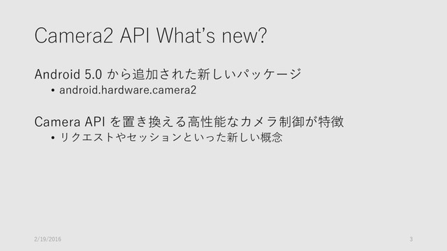 Camera2 API What’s new?
Android 5.0 から追加された新しいパッケージ
• android.hardware.camera2
Camera API を置き換える高性能なカメラ制御が特徴
• リクエストやセッションといった新しい概念
2/19/2016 3

