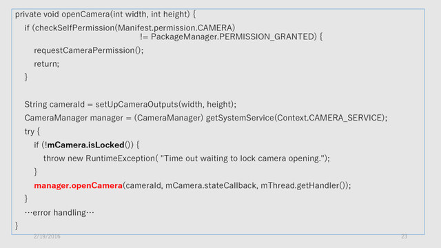 private void openCamera(int width, int height) {
if (checkSelfPermission(Manifest.permission.CAMERA)
!= PackageManager.PERMISSION_GRANTED) {
requestCameraPermission();
return;
}
String cameraId = setUpCameraOutputs(width, height);
CameraManager manager = (CameraManager) getSystemService(Context.CAMERA_SERVICE);
try {
if (!mCamera.isLocked()) {
throw new RuntimeException( "Time out waiting to lock camera opening.");
}
manager.openCamera(cameraId, mCamera.stateCallback, mThread.getHandler());
}
…error handling…
}
2/19/2016 23
