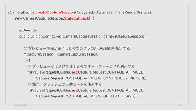 mCameraDevice.createCaptureSession(Arrays.asList(surface, imageRenderSurface),
new CameraCaptureSession.StateCallback() {
@Override
public void onConfigured(CameraCaptureSession cameraCaptureSession) {
// プレビュー準備が完了したのでカメラのAF,AE制御を指定する
mCaptureSession = cameraCaptureSession;
try {
// プレビューがぼやけては困るのでオートフォーカスを利用する
mPreviewRequestBuilder.set(CaptureRequest.CONTROL_AF_MODE,
CaptureRequest.CONTROL_AF_MODE_CONTINUOUS_PICTURE);
// 露光、フラッシュは自動モードを使用する
mPreviewRequestBuilder.set(CaptureRequest.CONTROL_AE_MODE,
CaptureRequest.CONTROL_AE_MODE_ON_AUTO_FLASH);
2/19/2016 29
