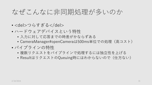 なぜこんなに非同期処理が多いのか
• <del>つらすぎる</del>
• ハードウェアデバイスという特性
• 入力に対して応答までの時差がかならずある
• CameraManager#openCameraは500ms単位での処理（高コスト）
• パイプラインの特性
• 複数リクエストをパイプラインで処理するには独立性を上げる
• ResultはリクエストのQueuing時にはわからないので（仕方ない）
2/19/2016 31

