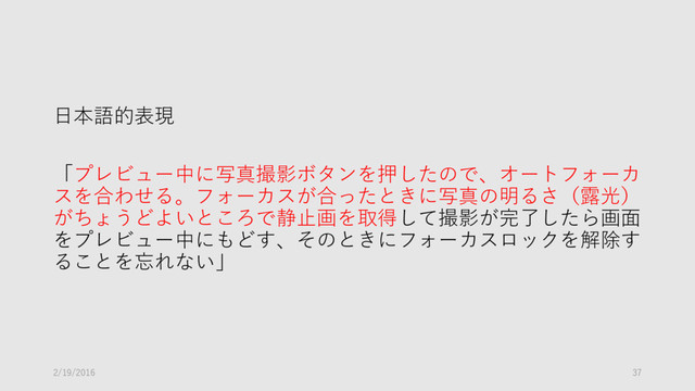 日本語的表現
「プレビュー中に写真撮影ボタンを押したので、オートフォーカ
スを合わせる。フォーカスが合ったときに写真の明るさ（露光）
がちょうどよいところで静止画を取得して撮影が完了したら画面
をプレビュー中にもどす、そのときにフォーカスロックを解除す
ることを忘れない」
2/19/2016 37
