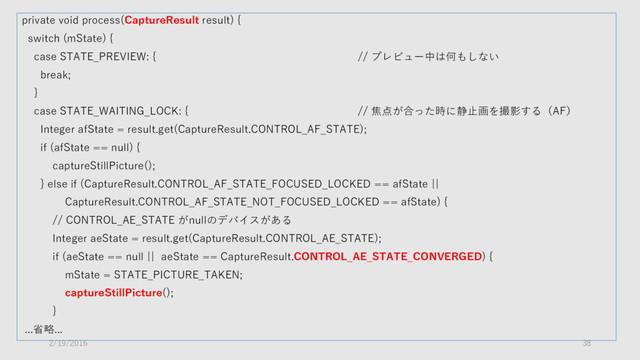 private void process(CaptureResult result) {
switch (mState) {
case STATE_PREVIEW: { // プレビュー中は何もしない
break;
}
case STATE_WAITING_LOCK: { // 焦点が合った時に静止画を撮影する（AF）
Integer afState = result.get(CaptureResult.CONTROL_AF_STATE);
if (afState == null) {
captureStillPicture();
} else if (CaptureResult.CONTROL_AF_STATE_FOCUSED_LOCKED == afState ||
CaptureResult.CONTROL_AF_STATE_NOT_FOCUSED_LOCKED == afState) {
// CONTROL_AE_STATE がnullのデバイスがある
Integer aeState = result.get(CaptureResult.CONTROL_AE_STATE);
if (aeState == null || aeState == CaptureResult.CONTROL_AE_STATE_CONVERGED) {
mState = STATE_PICTURE_TAKEN;
captureStillPicture();
}
...省略...
2/19/2016 38
