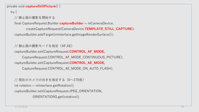 private void captureStillPicture() {
try {
// 静止画の撮影を開始する
final CaptureRequest.Builder captureBuilder = mCameraDevice.
createCaptureRequest(CameraDevice.TEMPLATE_STILL_CAPTURE);
captureBuilder.addTarget(mInterface.getImageRenderSurface());
// 静止画の撮影モードを指定（AF,AE）
captureBuilder.set(CaptureRequest.CONTROL_AF_MODE,
CaptureRequest.CONTROL_AF_MODE_CONTINUOUS_PICTURE);
captureBuilder.set(CaptureRequest.CONTROL_AE_MODE,
CaptureRequest.CONTROL_AE_MODE_ON_AUTO_FLASH);
// 現在のカメラの向きを指定する（0～270度）
int rotation = mInterface.getRotation();
captureBuilder.set(CaptureRequest.JPEG_ORIENTATION,
ORIENTATIONS.get(rotation));
2/19/2016 39
