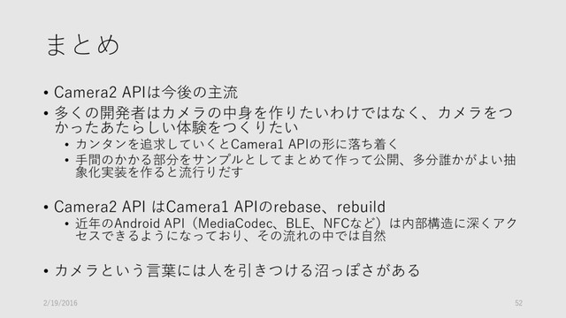 まとめ
• Camera2 APIは今後の主流
• 多くの開発者はカメラの中身を作りたいわけではなく、カメラをつ
かったあたらしい体験をつくりたい
• カンタンを追求していくとCamera1 APIの形に落ち着く
• 手間のかかる部分をサンプルとしてまとめて作って公開、多分誰かがよい抽
象化実装を作ると流行りだす
• Camera2 API はCamera1 APIのrebase、rebuild
• 近年のAndroid API（MediaCodec、BLE、NFCなど）は内部構造に深くアク
セスできるようになっており、その流れの中では自然
• カメラという言葉には人を引きつける沼っぽさがある
2/19/2016 52

