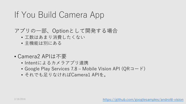 If You Build Camera App
アプリの一部、Optionとして開発する場合
• 工数はあまり消費したくない
• 主機能は別にある
• Camera2 APIは不要
• Intentによるカメラアプリ連携
• Google Play Services 7.8 – Mobile Vision API (QRコード)
• それでも足りなければCamera1 APIを。
https://github.com/googlesamples/android-vision
2/19/2016 9
