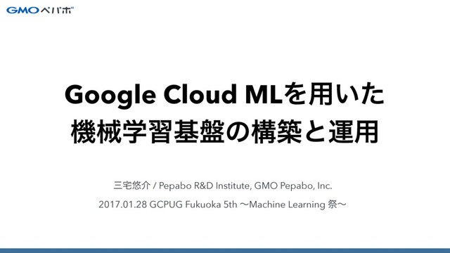 ࡾ୐༔հ / Pepabo R&D Institute, GMO Pepabo, Inc.
2017.01.28 GCPUG Fukuoka 5th ʙMachine Learning ࡇʙ
Google Cloud MLΛ༻͍ͨ
ػցֶशج൫ͷߏஙͱӡ༻
