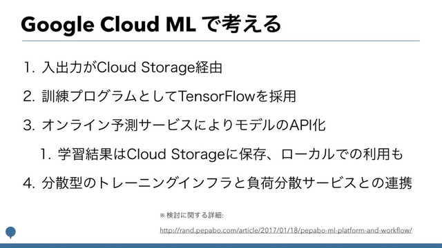 Google Cloud ML Ͱߟ͑Δ
 ೖग़ྗ͕$MPVE4UPSBHFܦ༝
 ܇࿅ϓϩάϥϜͱͯ͠5FOTPS'MPXΛ࠾༻
 ΦϯϥΠϯ༧ଌαʔϏεʹΑΓϞσϧͷ"1*Խ
 ֶश݁Ռ͸$MPVE4UPSBHFʹอଘɺϩʔΧϧͰͷར༻΋
 ෼ࢄܕͷτϨʔχϯάΠϯϑϥͱෛՙ෼ࢄαʔϏεͱͷ࿈ܞ
※ ݕ౼ʹؔ͢Δৄࡉ:
http://rand.pepabo.com/article/2017/01/18/pepabo-ml-platform-and-workﬂow/
