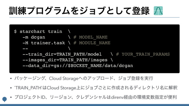 ܇࿅ϓϩάϥϜΛδϣϒͱͯ͠ొ࿥
$ starchart train \
-m dcgan \ # MODEL_NAME
-M trainer.task \ # MODULE_NAME
-- \
--train_dir=TRAIN_PATH/model \ # YOUR_TRAIN_PARAMS
--images_dir=TRAIN_PATH/images \
--data_dir=gs://$BUCKET_NAME/data/dcgan
• ύοέʔδϯάɺCloud Storage΁ͷΞοϓϩʔυɺδϣϒొ࿥Λ࣮ߦ
• `TRAIN_PATH`͸Cloud Storage্ʹδϣϒ͝ͱʹ࡞੒͞ΕΔσΟϨΫτϦ໊ʹղऍ
• ϓϩδΣΫτIDɺϦʔδϣϯɺΫϨσϯγϟϧ͸direnvܦ༝ͷ؀ڥม਺ࢦఆ͕ศར
