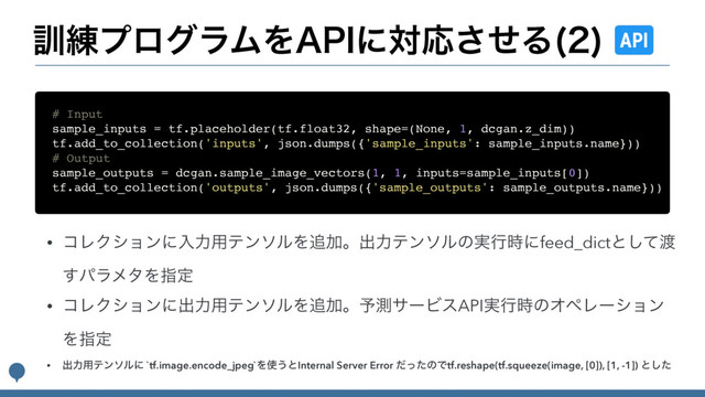 • ίϨΫγϣϯʹೖྗ༻ςϯιϧΛ௥Ճɻग़ྗςϯιϧͷ࣮ߦ࣌ʹfeed_dictͱͯ͠౉
͢ύϥϝλΛࢦఆ
• ίϨΫγϣϯʹग़ྗ༻ςϯιϧΛ௥Ճɻ༧ଌαʔϏεAPI࣮ߦ࣌ͷΦϖϨʔγϣϯ
Λࢦఆ
• ग़ྗ༻ςϯιϧʹ `tf.image.encode_jpeg`Λ࢖͏ͱInternal Server Error ͩͬͨͷͰtf.reshape(tf.squeeze(image, [0]), [1, -1]) ͱͨ͠
# Input
sample_inputs = tf.placeholder(tf.float32, shape=(None, 1, dcgan.z_dim))
tf.add_to_collection('inputs', json.dumps({'sample_inputs': sample_inputs.name}))
# Output
sample_outputs = dcgan.sample_image_vectors(1, 1, inputs=sample_inputs[0])
tf.add_to_collection('outputs', json.dumps({'sample_outputs': sample_outputs.name}))
܇࿅ϓϩάϥϜΛ"1*ʹରԠͤ͞Δ 

