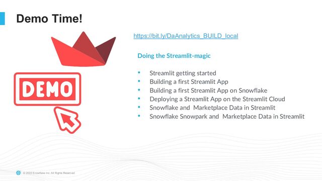 © 2022 Snowflake Inc. All Rights Reserved
Demo Time!
Doing the Streamlit-magic
• Streamlit getting started
• Building a first Streamlit App
• Building a first Streamlit App on Snowflake
• Deploying a Streamlit App on the Streamlit Cloud
• Snowflake and Marketplace Data in Streamlit
• Snowflake Snowpark and Marketplace Data in Streamlit
https://bit.ly/DaAnalytics_BUILD_local
