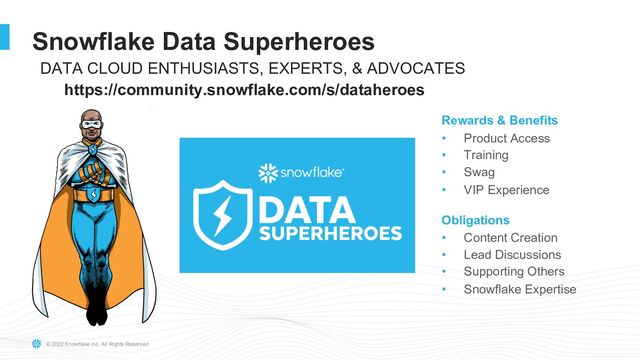 © 2022 Snowflake Inc. All Rights Reserved
Snowflake Data Superheroes
Rewards & Benefits
• Product Access
• Training
• Swag
• VIP Experience
Obligations
• Content Creation
• Lead Discussions
• Supporting Others
• Snowflake Expertise
DATA CLOUD ENTHUSIASTS, EXPERTS, & ADVOCATES
https://community.snowflake.com/s/dataheroes
