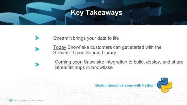 © 2022 Snowflake Inc. All Rights Reserved
BUILD 2022 GLOBALLY
TITLE HERE IN ALL CAPS
Key Takeaways
Streamlit brings your data to life
“Build interactive apps with Python”
Today Snowflake customers can get started with the
Streamlit Open Source Library
Coming soon Snowlake integration to build, deploy, and share
Streamlit apps in Snowflake
