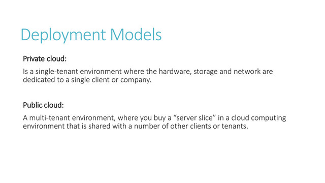 Deployment Models
Private cloud:
Is a single-tenant environment where the hardware, storage and network are
dedicated to a single client or company.
Public cloud:
A multi-tenant environment, where you buy a “server slice” in a cloud computing
environment that is shared with a number of other clients or tenants.
